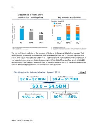 11
Levent Yilmaz, 3 January, 2017
The free cash flow is modelled by the company at $2.6bn to $2.8bn p.a. and 3x to 3.5x leverage. That
would produce incremental issuance of net debt of between $400mn and $1.7bn over the three-year
period. That would mean a total of $3 billion to $4.5 billion of cash available to return to shareholders. If
you break that down between dividends, assuming its 20% to 25% of free cash flow target, 15% to 20%
of the return of capital would come in the form of dividends and 80% to 85% of the return of capital will
come in the form of programmatic and opportunistic stock buybacks.
 