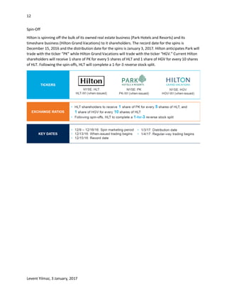 12
Levent Yilmaz, 3 January, 2017
Spin-Off
Hilton is spinning off the bulk of its owned real estate business (Park Hotels and Resorts) and its
timeshare business (Hilton Grand Vacations) to it shareholders. The record date for the spins is
December 15, 2016 and the distribution date for the spins is January 3, 2017. Hilton anticipates Park will
trade with the ticker “PK” while Hilton Grand Vacations will trade with the ticker “HGV.” Current Hilton
shareholders will receive 1 share of PK for every 5 shares of HLT and 1 share of HGV for every 10 shares
of HLT. Following the spin-offs, HLT will complete a 1-for-3 reverse stock split.
 