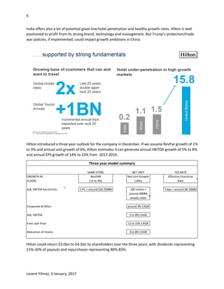 6
Levent Yilmaz, 3 January, 2017
India offers also a lot of potential given low hotel penetration and healthy growth rates. Hilton is well
positioned to profit from its strong brand, technology and management. But Trump’s protection/trade
war policies, if implemented, could impact growth ambitions in China.
Hilton introduced a three year outlook for the company in December. If we assume RevPar growth of 1%
to 3% and annual unit growth of 6%, Hilton estimates it can generate annual EBITDA growth of 5% to 8%
and annual EPS growth of 14% to 23% from 2017-2019.
Hilton could return $3.0bn to $4.5bn to shareholders over the three years, with dividends representing
15%-20% of payouts and repurchases representing 80%-85%.
SAME STORE NET UNIT FEE RATE
GROWTH IN RevPAR Net Unit Growth Effective Franchise
(CAGR) (+1 to 3%) (+6%) Rate
Adj. EBITDA Sensitivity 1 Pt. = around $20.25MM 10K rooms = 5 bps = around $8-10MM
around 20MM
steady-state
Corporate & Other around 3% CAGR
Adj. EBITDA 5 to 8% CAGR
Free cash flow 12 to 15% CAGR
Reduction of shares 4 to 8% CAGR
Three year model summary
 