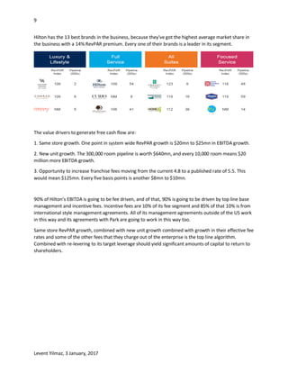 9
Levent Yilmaz, 3 January, 2017
Hilton has the 13 best brands in the business, because they've got the highest average market share in
the business with a 14% RevPAR premium. Every one of their brands is a leader in its segment.
The value drivers to generate free cash flow are:
1. Same store growth. One point in system wide RevPAR growth is $20mn to $25mn in EBITDA growth.
2. New unit growth. The 300,000 room pipeline is worth $640mn, and every 10,000 room means $20
million more EBITDA growth.
3. Opportunity to increase franchise fees moving from the current 4.8 to a published rate of 5.5. This
would mean $125mn. Every five basis points is another $8mn to $10mn.
90% of Hilton’s EBITDA is going to be fee driven, and of that, 90% is going to be driven by top line base
management and incentive fees. Incentive fees are 10% of its fee segment and 85% of that 10% is from
international style management agreements. All of its management agreements outside of the US work
in this way and its agreements with Park are going to work in this way too.
Same store RevPAR growth, combined with new unit growth combined with growth in their effective fee
rates and some of the other fees that they charge out of the enterprise is the top line algorithm.
Combined with re-levering to its target leverage should yield significant amounts of capital to return to
shareholders.
 
