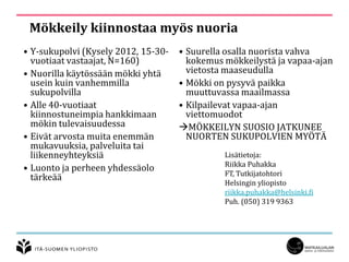 Mökkeily kiinnostaa myös nuoria
• Y-sukupolvi (Kysely 2012, 15-30-
vuotiaat vastaajat, N=160)
• Nuorilla käytössään mökki yhtä
usein kuin vanhemmilla
sukupolvilla
• Alle 40-vuotiaat
kiinnostuneimpia hankkimaan
mökin tulevaisuudessa
• Eivät arvosta muita enemmän
mukavuuksia, palveluita tai
liikenneyhteyksiä
• Luonto ja perheen yhdessäolo
tärkeää
• Suurella osalla nuorista vahva
kokemus mökkeilystä ja vapaa-ajan
vietosta maaseudulla
• Mökki on pysyvä paikka
muuttuvassa maailmassa
• Kilpailevat vapaa-ajan
viettomuodot
MÖKKEILYN SUOSIO JATKUNEE
NUORTEN SUKUPOLVIEN MYÖTÄ
Lisätietoja:
Riikka Puhakka
FT, Tutkijatohtori
Helsingin yliopisto
riikka.puhakka@helsinki.fi
Puh. (050) 319 9363
 