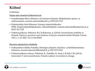 Kiitos!
Lisätietoja:
Vapaa-ajan asumisen liikennevirrat
• Projektitutkija Mervi Hiltunen, Itä-Suomen yliopisto, Matkailualan opetus- ja
tutkimuslaitos, etunimi.sukunimi@uef.fi, p. 050 436 2727
• Erikoistutkija Antti Rehunen, Suomen ympäristökeskus
SYKE, Ympäristöpolitiikkakeskus /Alueidenkäyttö, etunimi.sukunimi@ymparisto.fi, p.
0295 251 550
• Tutkimusjulkaisu: Hiltunen, M. J. & Rehunen, A. (2014). Second home mobility in
Finland: Patterns, practices and relations of leisure oriented mobile lifestyle. Fennia
192:1, 1–22. DOI: 10.11143/8384
Nuorten sukupolvien mökkeily
• Tutkijatohtori Riikka Puhakka, Helsingin yliopisto, koulutus- ja kehittämiskeskus
Palmenia, etunimi.sukunimi@helsinki.fi, p. 050 319 9363
• Tutkimusjulkaisu tulossa: Pitkänen, K., Puhakka, R., Semi, J. & Hall, C.M. (2014).
Generation Y and second homes. Finnish outdoor recreation in change.
 