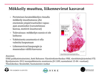 Mökkeily muuttuu, liikennevirrat kasvavat
– Perinteisen kesämökkeilyn rinnalla
mökkeily muuttumassa yhä
enemmän ympärivuotiseksi vapaa-
ajan asumiseksi (varustelutaso
kasvaa, motiivit muuttuvat)
– Tulevaisuus: mökkeilyn suosio ei ole
laskussa
– Vakituisesta asunnosta ei olla
valmiita luopumaan
– Liikennevirrat kaupungin ja
maaseudun välillä kasvussa
Aineistot:
SYKE paikkatietoaineistot, Antti Rehunen: Väestörekisterikeskus VRK, väestötietojärjestelmä VTJ
Kyselyaineisto 2012 monipaikkaisesta asumisesta (N 1189, suomalaiset 15-84 –vuotiaat)
Tilastokeskus: Kesämökit, Suomalaisten matkat
 