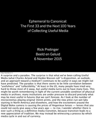 Ephemeral to Canonical:
The First 33 and the Next 100 Years
of Collecting Useful Media
Rick Prelinger
Beeld en Geluid
6 November 2015
1Friday, November 6, 15
A surprise and a paradox. The surprise is that what we've been calling Useful
Media (what Charles Acland and Haidee Wasson call "a disposition, an outlook,
and an approach toward a medium") continues to be useful in ways we might not
have predicted. The paradox is that there seems to be little correlation between
"usefulness" and "collectibility." At least in the US, many people have tried very
hard to throw most of it away, but useful media turns out to have many lives. This
might be worth remembering in light of the current unstable condition of physical
media in archives; many institutions are under pressure to discard precisely what
may be most useful in futures that we can't foresee. As I look at the number of
microcinemas playing original 16mm prints, and the new artist-run wet labs
starting in North America and elsewhere, and how the excitement around the
Digital Bolex camera is causing the prices of Angenieux lenses -- lenses that you
could not easily give away a few years ago -- to rise, I wonder whether there is
ever such a thing as a deﬁnitive media transition, because transition leads to a
new appreciation of tradition. We may instead be witnessing a process by which
media cycle in and out of currency.
 
