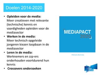 Doelen 2014-2020
? Opleiden voor de media:
Meer creatieven met relevante
(technische) kennis en
vaardigheden opleiden voor de
mediasector
? Werken in de media:
Meer technisch opgeleide
jongeren kiezen loopbaan in de
mediasector
? Leren in de media:
Werknemers en zzp-ers
onderhouden voortdurend hun
kennis
? Crossovers onderzoeken
 