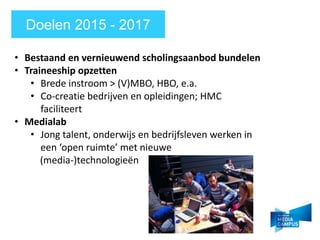 Doelen 2015 - 2017
? Bestaand en vernieuwend scholingsaanbod bundelen
? Traineeship opzetten
? Brede instroom > (V)MBO, HBO, e.a.
? Co-creatie bedrijven en opleidingen; HMC
faciliteert
? Medialab
? Jong talent, onderwijs en bedrijfsleven werken in
een open ruimte met nieuwe
(media-)technologie?n
 