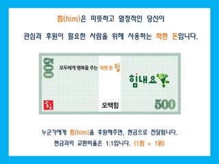 힘(him)은 따뜻하고 열정적인 당신이

관심과 후원이 필요한 사람을 위해 사용하는 착한 돈입니다.




   누군가에게 힘(him)을 후원해주면, 현금으로 전달됩니다.
     현금과의 교환비율은 1:1입니다. (1힘 = 1원)
 