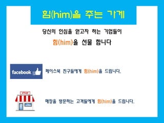힘(him)을 주는 가게
당신의 인심을 얻고자 하는 기업들이

  힘(him)을 선물 합니다



페이스북 친구들에게 힘(him)을 드립니다.




매장을 방문하는 고객들에게 힘(him)을 드립니다.
 