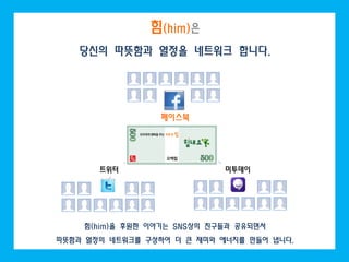 힘(him)은
   당신의 따뜻함과 열정을 네트워크 합니다.




                  페이스북




       트위터                   미투데이




    힘(him)을 후원한 이야기는 SNS상의 친구들과 공유되면서
따뜻함과 열정의 네트워크를 구성하여 더 큰 재미와 에너지를 만들어 냅니다.
 