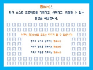 힘(him)은
당신 스스로 프로젝트를 기획하고, 선택하고, 집행할 수 있는
            환경을 제공합니다.




     누구나 힘(him)을 모으는 리더가 될 수 있습니다!

          창의적 도전을 응원하는 힘(him)

          사회적 열정을 함께하는 힘(him)

          이웃의 아픔을 치유하는 힘(him)
 