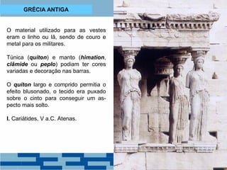 GRÉCIA ANTIGA 
O material utilizado para as vestes 
eram o linho ou lã, sendo de couro e 
metal para os militares. 
Túnica (quíton) e manto (himation, 
clâmide ou peplo) podiam ter cores 
variadas e decoração nas barras. 
O quíton largo e comprido permitia o 
efeito blusonado, o tecido era puxado 
sobre o cinto para conseguir um as-pecto 
mais solto. 
I. Cariátides, V a.C. Atenas. 
 