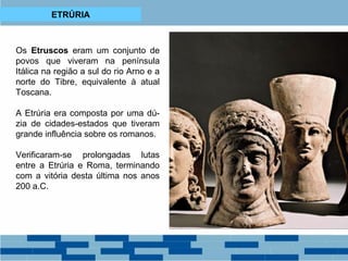 ETRÚRIA 
Os Etruscos eram um conjunto de 
povos que viveram na península 
Itálica na região a sul do rio Arno e a 
norte do Tibre, equivalente à atual 
Toscana. 
A Etrúria era composta por uma dú-zia 
de cidades-estados que tiveram 
grande influência sobre os romanos. 
Verificaram-se prolongadas lutas 
entre a Etrúria e Roma, terminando 
com a vitória desta última nos anos 
200 a.C. 
 