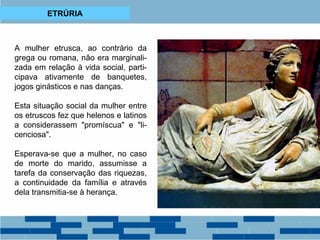 ETRÚRIA 
A mulher etrusca, ao contrário da 
grega ou romana, não era marginali-zada 
em relação à vida social, parti-cipava 
ativamente de banquetes, 
jogos ginásticos e nas danças. 
Esta situação social da mulher entre 
os etruscos fez que helenos e latinos 
a considerassem "promíscua" e "li-cenciosa". 
Esperava-se que a mulher, no caso 
de morte do marido, assumisse a 
tarefa da conservação das riquezas, 
a continuidade da família e através 
dela transmitia-se à herança. 
 