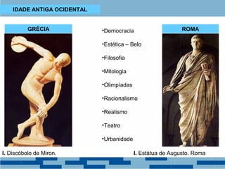 IDADE ANTIGA OCIDENTAL 
GRÉCIA ROMA 
•Democracia 
•Estética – Belo 
•Filosofia 
•Mitologia 
•Olimpíadas 
•Racionalismo 
•Realismo 
•Teatro 
•Urbanidade 
I. Discóbolo de Miron. I. Estátua de Augusto. Roma 
 