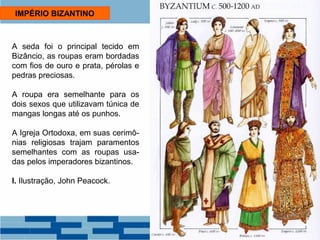 IMPÉRIO BIZANTINO 
A seda foi o principal tecido em 
Bizâncio, as roupas eram bordadas 
com fios de ouro e prata, pérolas e 
pedras preciosas. 
A roupa era semelhante para os 
dois sexos que utilizavam túnica de 
mangas longas até os punhos. 
A Igreja Ortodoxa, em suas cerimô-nias 
religiosas trajam paramentos 
semelhantes com as roupas usa-das 
pelos imperadores bizantinos. 
I. Ilustração, John Peacock. 
 