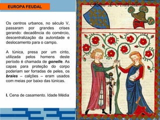 EUROPA FEUDAL 
Os centros urbanos, no século V, 
passaram por grandes crises 
gerando: decadência do comércio, 
descentralização da autoridade e 
deslocamento para o campo. 
A túnica, presa por um cinto, 
utilizada pelos homens deste 
período é chamada de gonelle. As 
capas para proteção do corpo 
poderiam ser forradas de peles, os 
braies – calções – eram usados 
com meias por baixo das túnicas. 
I. Cena de casamento. Idade Média 
 