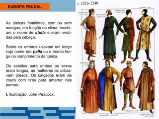 EUROPA FEUDAL 
As túnicas femininas, com ou sem 
mangas, em função do clima, recebi-am 
o nome de stolla e eram vesti-das 
pela cabeça. 
Sobre os ombros usavam um lenço 
cujo nome era palla ou o manto lon-go 
no comprimento da túnica. 
Os cabelos para ambos os sexos 
eram longos, as mulheres os utiliza-vam 
presos. Os calçados eram de 
couro com tiras para amarrar nas 
pernas. 
I. Ilustração, John Peacock. 
 