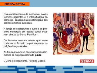 EUROPA GÓTICA 
O restabelecimento da economia, novas 
técnicas agrícolas e a intensificação do 
comércio, causaram a revalorização dos 
centros urbanos europeus. 
A Igreja se sobrepunha a tudo e os pró-prios 
monarcas em escala social esta-vam 
abaixo do Sumo Pontífice. 
Os homens usavam meias que eram 
cortadas no formato da própria perna; os 
calções longos braies. 
As túnicas foram se encurtando transfor-mando- 
se na peça chamada gibão 
I. Cena de casamento. Período Gótico. 
 