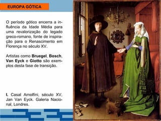 EUROPA GÓTICA 
O período gótico encerra a in-fluência 
da Idade Média para 
uma revalorização do legado 
greco-romano, fonte de inspira-ção 
para o Renascimento em 
Florença no século XV. 
Artistas como Bruegel, Bosch, 
Van Eyck e Giotto são exem-plos 
desta fase de transição. 
I. Casal Arnolfini, século XV, 
Jan Van Eyck. Galeria Nacio-nal, 
Londres. 
 