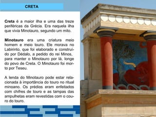 CRETA 
Creta é a maior ilha e uma das treze 
periféricas da Grécia. Era naquela ilha 
que vivia Minotauro, segundo um mito. 
Minotauro era uma criatura meio 
homem e meio touro. Ele morava no 
Labirinto, que foi elaborado e construí-do 
por Dédalo, a pedido do rei Minos, 
para manter o Minotauro por lá, longe 
do povo de Creta. O Minotauro foi mor-to 
por Teseu. 
A lenda do Minotauro pode estar rela-cionada 
à importância do touro no ritual 
minoano. Os prédios eram enfeitados 
com chifres de touro e as tampas das 
ampulhetas eram revestidas com o cou-ro 
do touro. 
 