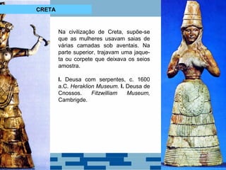 Na civilização de Creta, supõe-se 
que as mulheres usavam saias de 
várias camadas sob aventais. Na 
parte superior, trajavam uma jaque-ta 
ou corpete que deixava os seios 
amostra. 
I. Deusa com serpentes, c. 1600 
a.C. Heraklion Museum. I. Deusa de 
Cnossos. Fitzwilliam Museum, 
Cambrigde. 
CRETA 
 
