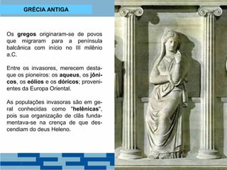 GRÉCIA ANTIGA 
Os gregos originaram-se de povos 
que migraram para a península 
balcânica com início no III milênio 
a.C. 
Entre os invasores, merecem desta-que 
os pioneiros: os aqueus, os jôni-cos, 
os eólios e os dóricos; proveni-entes 
da Europa Oriental. 
As populações invasoras são em ge-ral 
conhecidas como "helênicas", 
pois sua organização de clãs funda-mentava- 
se na crença de que des-cendiam 
do deus Heleno. 
 
