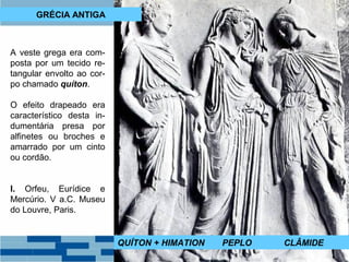 GRÉCIA ANTIGA 
A veste grega era com-posta 
por um tecido re-tangular 
envolto ao cor-po 
chamado quíton. 
O efeito drapeado era 
característico desta in-dumentária 
presa por 
alfinetes ou broches e 
amarrado por um cinto 
ou cordão. 
I. Orfeu, Eurídice e 
Mercúrio. V a.C. Museu 
do Louvre, Paris. 
QUÍTON + HIMATION PEPLO CLÂMIDE 
 