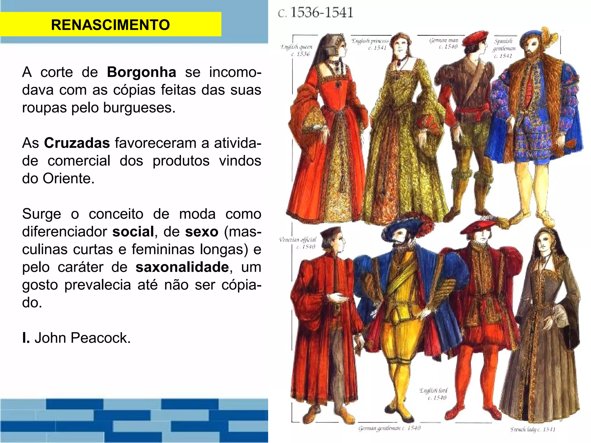 RENASCIMENTO 
A corte de Borgonha se incomo-dava 
com as cópias feitas das suas 
roupas pelo burgueses. 
As Cruzadas favoreceram a ativida-de 
comercial dos produtos vindos 
do Oriente. 
Surge o conceito de moda como 
diferenciador social, de sexo (mas-culinas 
curtas e femininas longas) e 
pelo caráter de saxonalidade, um 
gosto prevalecia até não ser cópia-do. 
I. John Peacock. 
 