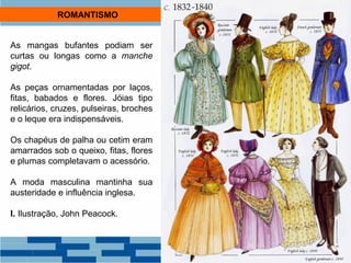 ROMANTISMO 
As mangas bufantes podiam ser 
curtas ou longas como a manche 
gigot. 
As peças ornamentadas por laços, 
fitas, babados e flores. Jóias tipo 
relicários, cruzes, pulseiras, broches 
e o leque era indispensáveis. 
Os chapéus de palha ou cetim eram 
amarrados sob o queixo, fitas, flores 
e plumas completavam o acessório. 
A moda masculina mantinha sua 
austeridade e influência inglesa. 
I. Ilustração, John Peacock. 
 