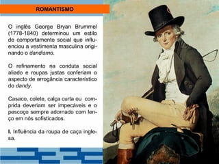 ROMANTISMO 
O inglês George Bryan Brummel 
(1778-1840) determinou um estilo 
de comportamento social que influ-enciou 
a vestimenta masculina origi-nando 
o dandismo. 
O refinamento na conduta social 
aliado e roupas justas conferiam o 
aspecto de arrogância característico 
do dandy. 
Casaco, colete, calça curta ou com-prida 
deveriam ser impecáveis e o 
pescoço sempre adornado com len-ço 
em nós sofisticados. 
I. Influência da roupa de caça ingle-sa. 
 
