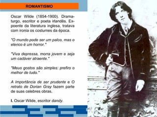 ROMANTISMO 
Oscar Wilde (1854-1900). Drama-turgo, 
escritor e poeta irlandês. Ex-poente 
da literatura inglesa, tratava 
com ironia os costumes da época. 
"O mundo pode ser um palco, mas o 
elenco é um horror." 
"Viva depressa, morra jovem e seja 
um cadáver atraente." 
"Meus gostos são simples: prefiro o 
melhor de tudo." 
A Importância de ser prudente e O 
retrato de Dorian Gray fazem parte 
de suas celebres obras. 
I. Oscar Wilde, escritor dandy. 
 