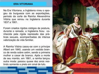 ERA VITORIANA 
Na Era Vitoriana, a Inglaterra viveu o apo-geu 
da burguesia com as exportações, 
período da corte da Rainha Alexandrina 
Vitória que reinou na Inglaterra durante 
1837 a 1901. 
Foram criados rígidos códigos de postura, 
durante o reinado, a Inglaterra ficou co-nhecida 
pela rígida repressão das prá-ticas 
sexuais, acompanhadas de intensa 
valorização da vida familiar. 
A Rainha Vitória casou-se com o príncipe 
Albert em 1840, usando um vestido bran-co 
de renda sobre cetim, sendo a primeira 
mulher a casar de branco. Após a morte 
de seu marido, em 1861, a rainha lançou 
outra moda: passou quase dez anos ves-tindo 
somente o preto em sinal de luto. 
 