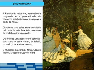 ERA VITORIANA 
A Revolução Industrial, ascensão da 
burguesia e a prosperidade do 
consumo estabeleceram as regras a 
partir de 1850. 
O volume das saias eram ampliado 
pelo uso da crinolina feita com aros 
de metal e crina de cavalo. 
Os tecidos utilizados eram sofistica-dos 
como a seda, cetim, lã, tafetá, 
brocado, crepe entre outros. 
I. Mulheres no Jardim, 1866. Claude 
Monet. Museu do Louvre, Paris 
 