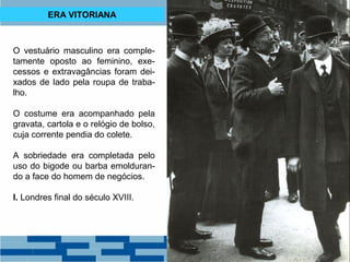 ERA VITORIANA 
O vestuário masculino era comple-tamente 
oposto ao feminino, exe-cessos 
e extravagâncias foram dei-xados 
de lado pela roupa de traba-lho. 
O costume era acompanhado pela 
gravata, cartola e o relógio de bolso, 
cuja corrente pendia do colete. 
A sobriedade era completada pelo 
uso do bigode ou barba emolduran-do 
a face do homem de negócios. 
I. Londres final do século XVIII. 
 