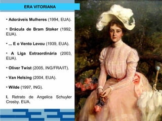 ERA VITORIANA 
• Adoráveis Mulheres (1994, EUA). 
• Drácula de Bram Stoker (1992, 
EUA). 
• ... E o Vento Levou (1939, EUA). 
• A Liga Extraordinária (2003, 
EUA). 
• Oliver Twist (2005, ING/FRA/IT). 
• Van Helsing (2004, EUA). 
• Wilde (1997, ING). 
I. Retrato de Angelica Schuyler 
Crosby. EUA. 
 