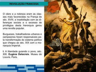 REVOLUÇÃO FRANCESA 
O clero e a nobreza eram as clas-ses 
mais favorecidas na França do 
séc. XVIII, a insatisfação com as di-ferenças 
sociais e o excesso de 
privilégios desta hierarquia gerou 
uma revolta popular. 
Burgueses, trabalhadores urbanos e 
campesinos foram responsáveis pe-la 
transformação do sistema político 
que chegou ao séc. XIX com a mo-narquia 
Imperial. 
I. A liberdade guiando o povo, séc. 
XIX. Eugène Delacroix. Museu do 
Louvre, Paris. 
 