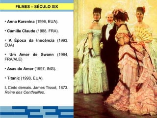 FILMES – SÉCULO XIX 
• Anna Karenina (1996, EUA). 
• Camille Claude (1988, FRA). 
• A Época da Inocência (1993, 
EUA) 
• Um Amor de Swann (1984, 
FRA/ALE) 
• Asas do Amor (1997, ING). 
• Titanic (1998, EUA). 
I. Cedo demais. James Tissot, 1873. 
Reine des Centfeuilles. 
 