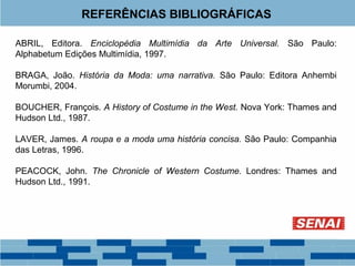 REFERÊNCIAS BIBLIOGRÁFICAS 
ABRIL, Editora. Enciclopédia Multimídia da Arte Universal. São Paulo: 
Alphabetum Edições Multimídia, 1997. 
BRAGA, João. História da Moda: uma narrativa. São Paulo: Editora Anhembi 
Morumbi, 2004. 
BOUCHER, François. A History of Costume in the West. Nova York: Thames and 
Hudson Ltd., 1987. 
LAVER, James. A roupa e a moda uma história concisa. São Paulo: Companhia 
das Letras, 1996. 
PEACOCK, John. The Chronicle of Western Costume. Londres: Thames and 
Hudson Ltd., 1991. 
