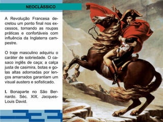 NEOCLÁSSICO 
A Revolução Francesa de-cretou 
um ponto final nos ex-cessos, 
tornando as roupas 
práticas e confortáveis com 
influência da Inglaterra cam-pestre. 
O traje masculino adquiriu o 
caráter de sobriedade. O ca-saco 
inglês de caça; a calça 
justa de casimira, botas e go-las 
altas adornadas por len-ços 
amarrados garantiam um 
visual austero e sofisticado. 
I. Bonaparte no São Ber-nardo. 
Séc. XIX. Jacques- 
Louis David. 
 