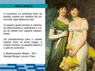 NEOCLÁSSICO 
A musseline ou cambraia eram os 
tecidos usados em vestidos de cin-tura 
alta, logo abaixo do seio. 
O aspecto greco-romano é valoriza-do 
influenciando a vestimenta e o ti-po 
de cabelo com aspecto despen-teado. 
Os complementos para o vestido 
império eram as luvas longas, o 
chapéu boneca, os sapatos baixos e 
o xale de cashemer. 
I. Mademoiselles Mollien , 1811. 
George Rouget. Louvre, Paris. 
 