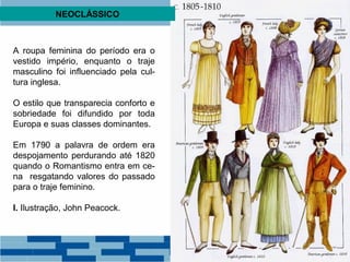 NEOCLÁSSICO 
A roupa feminina do período era o 
vestido império, enquanto o traje 
masculino foi influenciado pela cul-tura 
inglesa. 
O estilo que transparecia conforto e 
sobriedade foi difundido por toda 
Europa e suas classes dominantes. 
Em 1790 a palavra de ordem era 
despojamento perdurando até 1820 
quando o Romantismo entra em ce-na 
resgatando valores do passado 
para o traje feminino. 
I. Ilustração, John Peacock. 
 