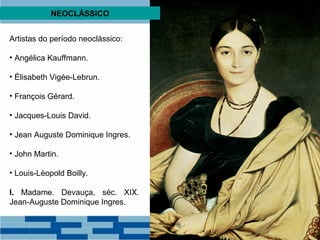 NEOCLÁSSICO 
Artistas do período neoclássico: 
• Angélica Kauffmann. 
• Élisabeth Vigée-Lebrun. 
• François Gérard. 
• Jacques-Louis David. 
• Jean Auguste Dominique Ingres. 
• John Martin. 
• Louis-Léopold Boilly. 
I. Madame. Devauça, séc. XIX. 
Jean-Auguste Dominique Ingres. 
 