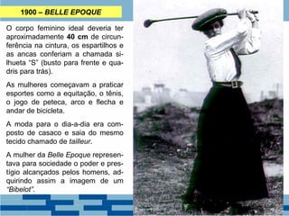 1900 – BELLE EPOQUE 
O corpo feminino ideal deveria ter 
aproximadamente 40 cm de circun-ferência 
na cintura, os espartilhos e 
as ancas conferiam a chamada si-lhueta 
“S” (busto para frente e qua-dris 
para trás). 
As mulheres começavam a praticar 
esportes como a equitação, o tênis, 
o jogo de peteca, arco e flecha e 
andar de bicicleta. 
A moda para o dia-a-dia era com-posto 
de casaco e saia do mesmo 
tecido chamado de tailleur. 
A mulher da Belle Epoque represen-tava 
para sociedade o poder e pres-tígio 
alcançados pelos homens, ad-quirindo 
assim a imagem de um 
“Bibelot”. 
 