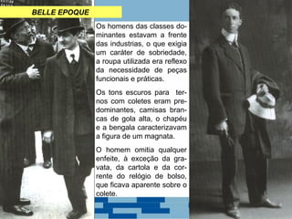 Os homens das classes do-minantes 
estavam a frente 
das industrias, o que exigia 
um caráter de sobriedade, 
a roupa utilizada era reflexo 
da necessidade de peças 
funcionais e práticas. 
Os tons escuros para ter-nos 
com coletes eram pre-dominantes, 
camisas bran-cas 
de gola alta, o chapéu 
e a bengala caracterizavam 
a figura de um magnata. 
O homem omitia qualquer 
enfeite, à exceção da gra-vata, 
da cartola e da cor-rente 
do relógio de bolso, 
que ficava aparente sobre o 
colete. 
BELLE EPOQUE 
 