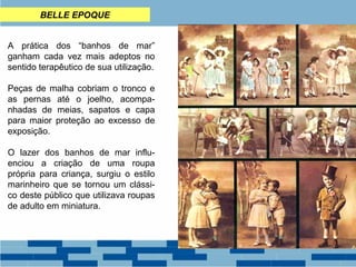 BELLE EPOQUE 
A prática dos “banhos de mar” 
ganham cada vez mais adeptos no 
sentido terapêutico de sua utilização. 
Peças de malha cobriam o tronco e 
as pernas até o joelho, acompa-nhadas 
de meias, sapatos e capa 
para maior proteção ao excesso de 
exposição. 
O lazer dos banhos de mar influ-enciou 
a criação de uma roupa 
própria para criança, surgiu o estilo 
marinheiro que se tornou um clássi-co 
deste público que utilizava roupas 
de adulto em miniatura. 
 
