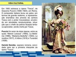 VIDA CULTURAL 
Em 1900 estreava a ópera "Tosca", de 
Giacomo Puccini (1858–1924), em Roma. 
O compositor italiano levou ao palco, em 
termos de grande realismo, a representa-ção 
dramática dos amores da cantora 
Tosca com o pintor Cavaradossi, envolvi-do 
em atividades revolucionárias, situa-ção 
que o chefe da polícia Scarpia tenta-va 
aproveitar, sendo morto por Tosca. 
Puccini foi autor de doze óperas, entre as 
quais “Manon Lescaut” (1893), La Bohè-me 
(1896), “Madama Butterfly” (1904), La 
rondine (1917), Il trittico (1918) e Turandot 
(1926). 
Hariclé Darclée, soprano romena, convi-dada 
para ser a primeira interprete da 
ópera “Tosca”. 
 