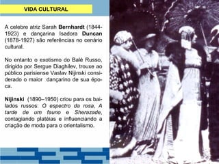 VIDA CULTURAL 
A celebre atriz Sarah Bernhardt (1844- 
1923) e dançarina Isadora Duncan 
(1878-1927) são referências no cenário 
cultural. 
No entanto o exotismo do Balé Russo, 
dirigido por Sergue Diaghilev, trouxe ao 
público parisiense Vaslav Nijinski consi-derado 
o maior dançarino de sua épo-ca. 
Nijinski (1890–1950) criou para os bai-lados 
russos: O espectro da rosa, A 
tarde de um fauno e Sherazade, 
contagiando platéias e influenciando a 
criação de moda para o orientalismo. 
 