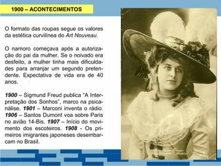 1900 – ACONTECIMENTOS 
O formato das roupas segue os valores 
da estética curvilínea do Art Nouveau. 
O namoro começava após a autoriza-ção 
do pai da mulher. Se o noivado era 
desfeito, a mulher tinha mais dificulda-des 
para arranjar um segundo preten-dente. 
Expectativa de vida era de 40 
anos. 
1900 – Sigmund Freud publica “A Inter-pretação 
dos Sonhos”, marco na psica-nálise. 
1901 – Marconi inventa o rádio. 
1906 – Santos Dumont voa sobre Paris 
no avião 14-Bis. 1907 – Início do movi-mento 
dos escoteiros. 1908 - Os pri-meiros 
imigrantes japoneses desembar-cam 
no Brasil. 
 