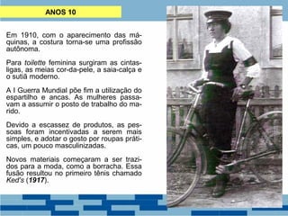 ANOS 10 
Em 1910, com o aparecimento das má-quinas, 
a costura torna-se uma profissão 
autônoma. 
Para toilette feminina surgiram as cintas-ligas, 
as meias cor-da-pele, a saia-calça e 
o sutiã moderno. 
A I Guerra Mundial põe fim a utilização do 
espartilho e ancas. As mulheres passa-vam 
a assumir o posto de trabalho do ma-rido. 
Devido a escassez de produtos, as pes-soas 
foram incentivadas a serem mais 
simples, e adotar o gosto por roupas práti-cas, 
um pouco masculinizadas. 
Novos materiais começaram a ser trazi-dos 
para a moda, como a borracha. Essa 
fusão resultou no primeiro tênis chamado 
Ked's (1917). 
 