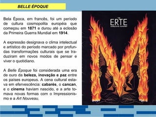 BELLE ÉPOQUE 
Bela Época, em francês, foi um período 
de cultura cosmopolita européia que 
começou em 1871 e durou até a eclosão 
da Primeira Guerra Mundial em 1914. 
A expressão designava o clima intelectual 
e artístico do período marcado por profun-das 
transformações culturais que se tra-duziram 
em novos modos de pensar e 
viver o quotidiano. 
A Belle Époque foi considerada uma era 
de ouro da beleza, inovação e paz entre 
os países europeus. A cena cultural esta-va 
em efervescência: cabarés, o cancan, 
e o cinema haviam nascido, e a arte to-mava 
novas formas com o Impressionis-mo 
e a Art Nouveau. 
 